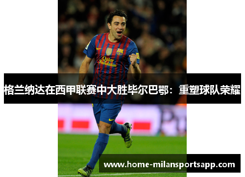 格兰纳达在西甲联赛中大胜毕尔巴鄂：重塑球队荣耀