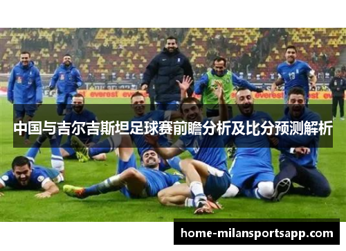 中国与吉尔吉斯坦足球赛前瞻分析及比分预测解析
